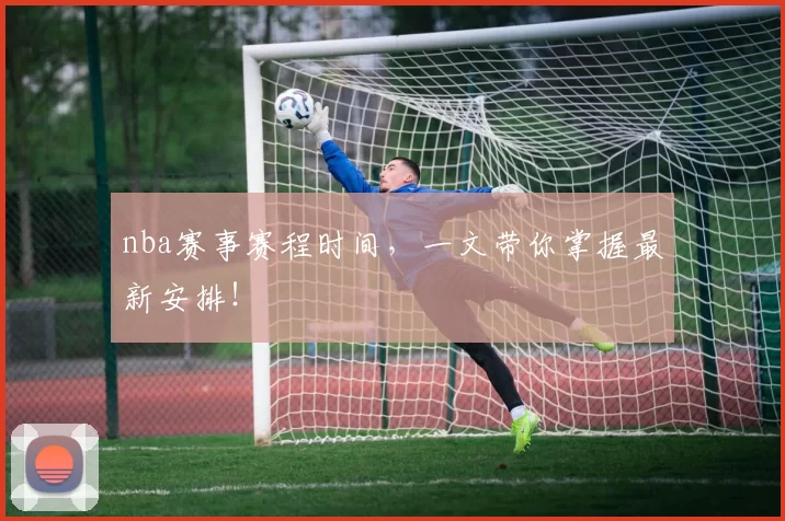 nba赛事赛程时间，一文带你掌握最新安排！