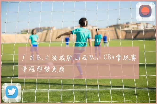 广东队主场战胜山西队，CBA常规赛争冠形势更新