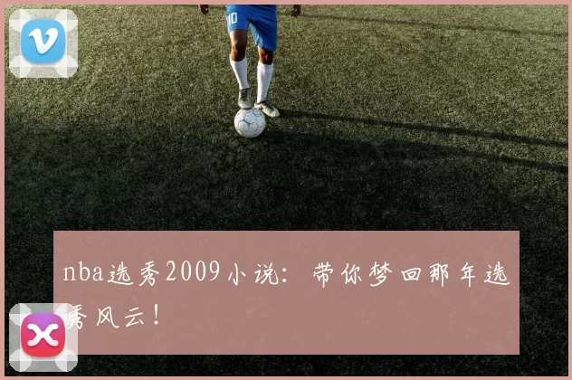 nba选秀2009小说：带你梦回那年选秀风云！