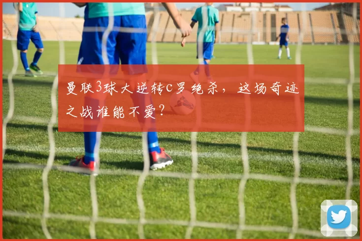 曼联3球大逆转c罗绝杀，这场奇迹之战谁能不爱？