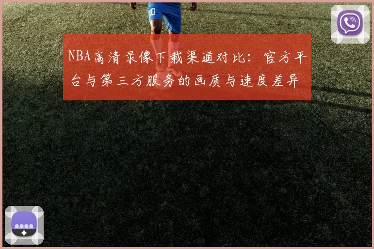 NBA高清录像下载渠道对比：官方平台与第三方服务的画质与速度差异