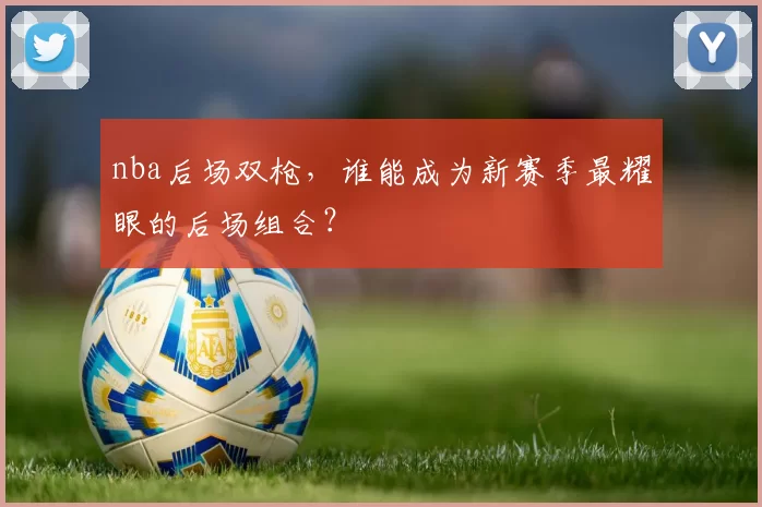 nba后场双枪，谁能成为新赛季最耀眼的后场组合？