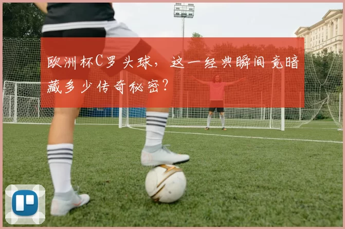 欧洲杯C罗头球，这一经典瞬间竟暗藏多少传奇秘密？