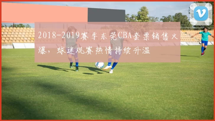 2018-2019赛季东莞CBA套票销售火爆，球迷观赛热情持续升温