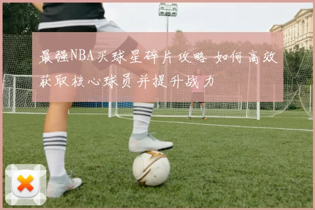 最强NBA买球星碎片攻略 如何高效获取核心球员并提升战力
