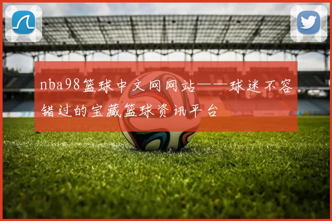 nba98篮球中文网网站——球迷不容错过的宝藏篮球资讯平台