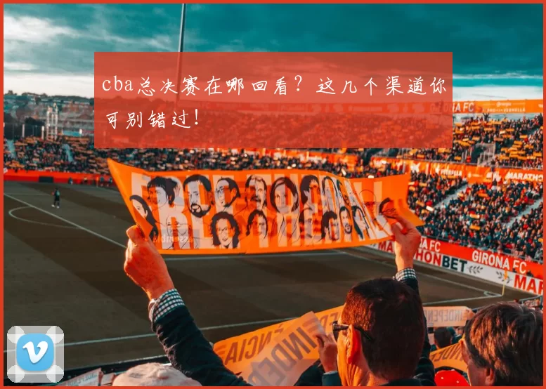 cba总决赛在哪回看?这几个渠道你可别错过!