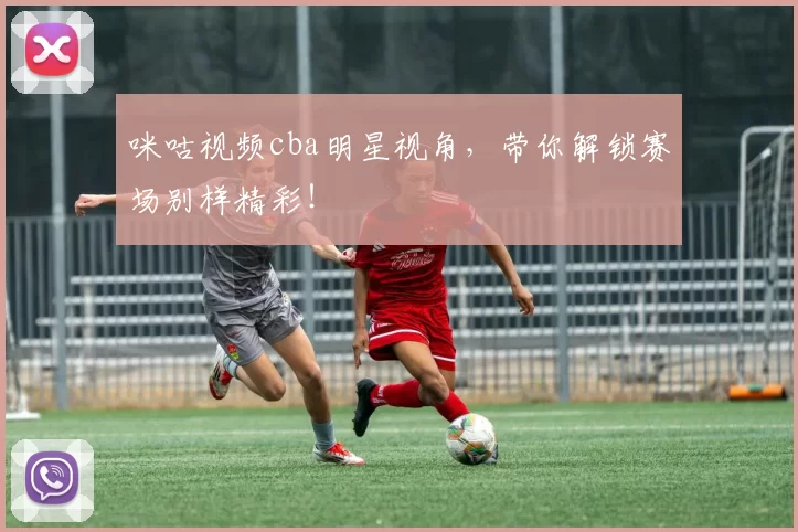 咪咕视频cba明星视角，带你解锁赛场别样精彩！