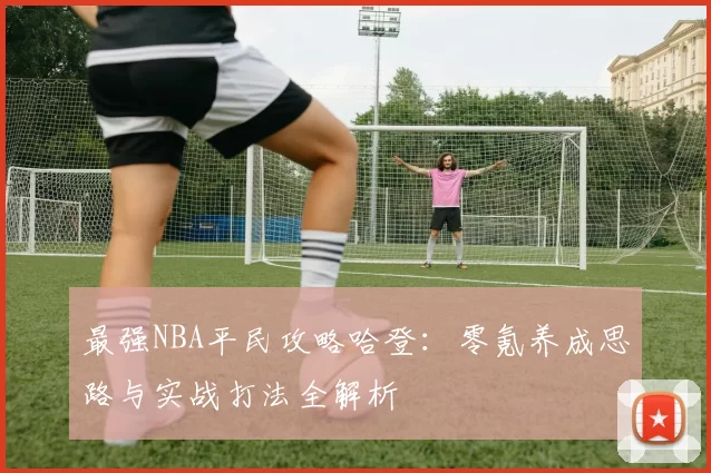 最强NBA平民攻略哈登：零氪养成思路与实战打法全解析