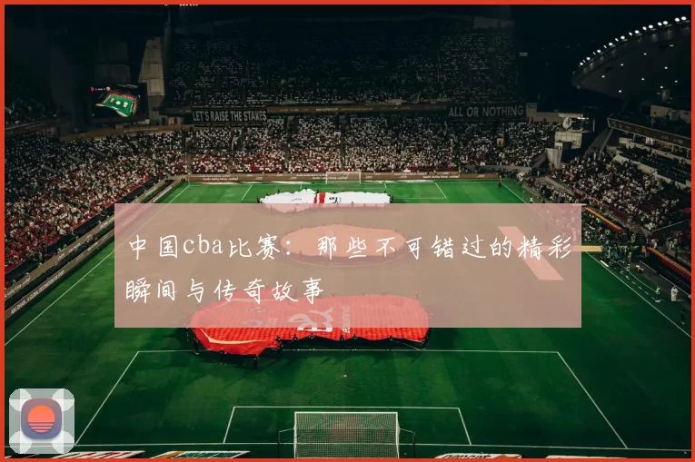 中国cba比赛：那些不可错过的精彩瞬间与传奇故事